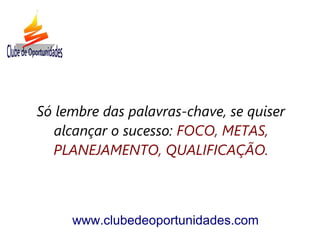 Só lembre das palavras-chave, se quiser
alcançar o sucesso: FOCO, METAS,
PLANEJAMENTO, QUALIFICAÇÃO.
www.clubedeoportunidades.com
 