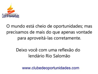 O mundo está cheio de oportunidades; mas
precisamos de mais do que apenas vontade
para aproveitá-las corretamente.
Deixo você com uma reflexão do
lendário Rio Salomão
www.clubedeoportunidades.com
 