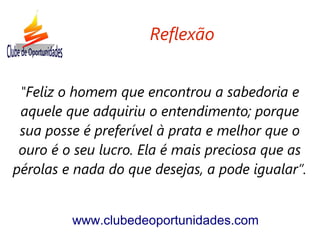 "Feliz o homem que encontrou a sabedoria e
aquele que adquiriu o entendimento; porque
sua posse é preferível à prata e melhor que o
ouro é o seu lucro. Ela é mais preciosa que as
pérolas e nada do que desejas, a pode igualar”.
www.clubedeoportunidades.com
Reflexão
 