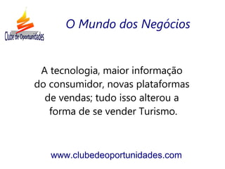 A tecnologia, maior informação
do consumidor, novas plataformas
de vendas; tudo isso alterou a
forma de se vender Turismo.
www.clubedeoportunidades.com
O Mundo dos Negócios
 