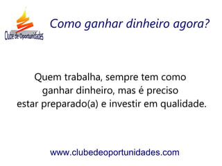 Quem trabalha, sempre tem como
ganhar dinheiro, mas é preciso
estar preparado(a) e investir em qualidade.
www.clubedeoportunidades.com
Como ganhar dinheiro agora?
 