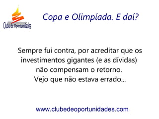 Sempre fui contra, por acreditar que os
investimentos gigantes (e as dívidas)
não compensam o retorno.
Vejo que não estava errado...
www.clubedeoportunidades.com
Copa e Olimpíada. E daí?
 