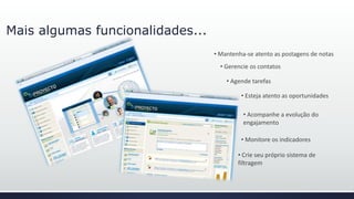 Mais algumas funcionalidades...
• Acompanhe a evolução do
engajamento
• Mantenha-se atento as postagens de notas
• Gerencie os contatos
• Agende tarefas
• Esteja atento as oportunidades
• Monitore os indicadores
• Crie seu próprio sistema de
filtragem
 