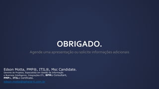 Edson Motta, PMP®, ITIL®, Msc Candidate.
Gerente de Projetos, Especialista em Gestão da Informação
e Business Intelligence, Integrações ETL, BPM® Consultant,
PMP®, ITIL® Certificate.
edson.motta@sphera-ti.com.br
 