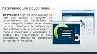 Detalhando um pouco mais....
In-Proyecto é um sistema baseado na
web que explora o conceito do
gerenciamento dos stakeholders de
modo integrado e estruturado, através
de uma plataforma tecnológica que
atua enfaticamente na comunicação, de
modo a maximizar a capacidade de
gestão dos stakeholders e suas
expectativas através da distribuição
correta das informações.
 