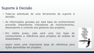 Suporte à Decisão
• Trata-se, sobretudo, de uma ferramenta de suporte à
decisão;
• As informações geradas por esta base de conhecimento
proverão importantes indicadores de monitoramento,
desempenho e controle aos gestores dos projetos;
• Em médio prazo, esta será uma rica base de
conhecimento e referência para projetos de análise de
stakeholders,
• assim como uma importante base de referência para
lições aprendidas em projetos.
 