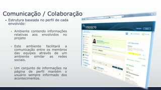 Comunicação / Colaboração
 Estrutura baseada no perfil de cada
envolvido:
 Ambiente contendo informações
relativas aos envolvidos no
projeto
 Este ambiente facilitará a
comunicação entre os membros
das equipes através de um
ambiente similar as redes
sociais.
 Um conjunto de informações na
página de perfil mantém o
usuário sempre informado dos
acontecimentos.
 