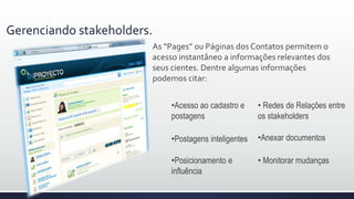Gerenciando stakeholders.
As “Pages” ou Páginas dos Contatos permitem o
acesso instantâneo a informações relevantes dos
seus clientes. Dentre algumas informações
podemos citar:
•Postagens inteligentes
•Acesso ao cadastro e
postagens
• Redes de relações entre
os stakeholders
•Anexar documentos
•Posicionamento e
influência
• Monitorar mudanças
 