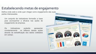 Estabelecendo metas de engajamento
Defina onde está e onde quer chegar com o engajamento das suas
partes interessadas.
Um conjunto de indicadores formará a base
para acompanhar a eficácia nas ações de
engajamento da empresa.
Os indicadores poderão apresentar
constantemente os reflexos destas ações
através da estratificação dos dados coletados
em campo.
 