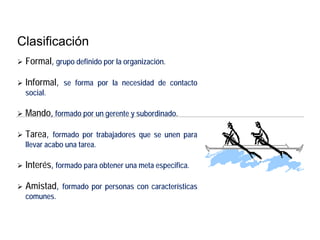 Clasificación
 Formal, grupo definido por la organización.
 Informal, se forma por la necesidad de contacto
social.
 Mando, formado por un gerente y subordinado.
 Tarea, formado por trabajadores que se unen para
llevar acabo una tarea.
 Interés, formado para obtener una meta especifica.
 Amistad, formado por personas con características
comunes.
 