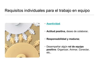 Requisitos individuales para el trabajo en equipo
• Asertividad.
• Actitud positiva, deseo de colaborar.
• Responsabilidad y madurez.
• Desempeñar algún rol de equipo
positivo: Organizar, Animar, Conectar,
etc..
 