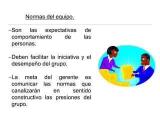 Normas del equipo.
−Son las expectativas de
comportamiento de las
personas.
−Deben facilitar la iniciativa y el
desempeño del grupo.
−La meta del gerente es
comunicar las normas que
canalizarán en sentido
constructivo las presiones del
grupo.
 