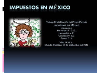 IMPUESTOS EN MÉXICO

           Trabajo Final (Revisión del Primer Parcial)
                   Impuestos en México
                         Integrantes:
                      Hernández A. G. G.
                       Hernández V. E.
                       González V. J.A.
                         Guerra C. Y.
                         Mtra. R. M. L.
          Cholula, Puebla a: 28 de septiembre del 2010
 