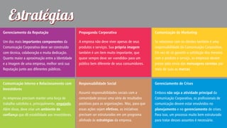 Estratégia
Gerenciamento da Reputação

Propaganda Corporativa

Comunicação de Marketing

Um dos mais importantes componentes da
Comunicação Corporativa deve ser construído
com técnica, colaboração e muita dedicação.
Quanto maior a aproximação entre a Identidade
e a Imagem de uma empresa, melhor será sua
Reputação junto aos diferentes públicos.

A empresa não deve viver apenas de seus
produtos e serviços. Sua própria imagem
também é um item muito importante, que
quase sempre deve ser «vendido» para um
público bem diferente de seus consumidores.

Se relacionar com os clientes também é uma
responsabilidade da Comunicação Corporativa.
Em vez de só garantir a satisfação dos mesmos
com o produto e serviço, as empresas devem
prezar pelo envio das mensagens corretas por
meio de suas as marcas.

Comunicação Interna e Relacionamento com
Investidores

Responsabilidade Social

Gerenciamento de Crises

Assumir responsabilidades sociais com a
comunidade possui uma série de resultados
positivos para as organizações. Mas, para que
essas ações sejam efetivas, as iniciativas
precisam ser estruturadas em um programa
alinhado às estratégias da empresa.

Embora não seja a atividade principal da
Comunicação Corporativa, os profissionais de
comunicação devem estar envolvidos no
planejamento e no gerenciamento de crises.
Para isso, um processo muito bem estruturado
para tratar desses assuntos é necessário.

As empresas precisam manter uma força de
trabalho satisfeita e, principalmente, engajada.
Além disso, deve criar um ambiente de
conança que dê estabilidade aos investidores.

 