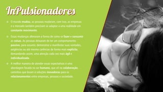 I Pulsionadore


O mundo mudou, as pessoas mudaram, com isso, as empresas
e o mercado também precisam se adaptar a uma realidade em
constante movimento.



Essas mudanças alteraram a forma de como se fazer e consumir
as coisas. As pessoas deixaram de ter um comportamento
passivo, para assumir, demonstrar e manifestar suas vontades,
exigências ou até mesmo carências de forma mais explícita,
demandando assim, uma atenção cada vez mais ágil e
individualizada.



A melhor maneira de atender essas expectativas é uma
abordagem focada no ser humano, que vê na colaboração,
caminhos que levam à soluções inovadoras para os
relacionamentos entre empresas, pessoas e sociedade.

 