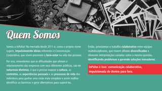 Que Som
Somos a InPulso! No mercado desde 2011 e, como o próprio nome
sugere, impulsionando ideias referentes à Comunicação
Corporativa, que visem promover o bem-estar na vida das pessoas.
Por isso, entendemos que as dificuldades que afetam o
relacionamento das empresas com seus diferentes públicos, são de
naturezas distintas, é que é preciso mapear a cultura, os
contextos, as experiências pessoais e os processos de vida dos
indivíduos para ganhar uma visão mais completa e assim melhor
identificar as barreiras e gerar alternativas para superá-las.

Então, priorizamos o trabalho colaborativo entre equipes
multidisciplinares, que trazem olhares diversicados e
oferecem interpretações variadas sobre a mesma questão,
identicando problemas e gerando soluções inovadoras.

InPulso é isso: comunicação colaborativa,
impulsionada de dentro para fora.

 