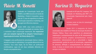 Flávi M. Benett
Graduado em Comunicação Social pela
ESAMC e com MBA Executivo em Gestão de
Marketing e Trends & Innovation, possui
mais de 12 anos de experiência na área de
comunicação corporativa e marketing, com
passagem por diferentes empresas.
Desde 2009, atua como professor e
palestrante convidado em eventos, fóruns
e seminários sobre comunicação empresarial. Foi responsável
pelo case campeão regional SP na categoria ‘Comunicação e
Organização de Eventos’ do Prêmio Aberje 2013.
A bagagem como profissional de comunicação interna e externa,
atuando em todos os subsistemas, é um grande diferencial em sua
trajetória. Essa visão dupla, fez de Flávio um profissional
multidisciplinar, capaz de unir duas realidades diferentes em
direção a um propósito único.

Karin D. Nogueir
Graduada em RP pela PUC-Campinas, PósGraduada em Marketing pelo IPEP e em
Comunicação Organizacional pela Cásper
Líbero/SP
.
Lecionou cursos na área de comunicação
no Senac Campinas.
Desde 2011 é integrante da banca
examinadora dos trabalhos do Prêmio da Associação Brasileira de
Relações Públicas. Possui vasta experiência em planejamento,
implantação e acompanhamento de ações de RP endomarketing,
,
comunicação interna, projetos socioambientais, eventos
corporativos, relacionamento com a comunidade e órgãos
governamentais, gestão de canais de comunicação, mapeamento
de processos, definição e acompanhamento de indicadores e
metas. Já atuou no terceiro setor, em empresas de prestação de
serviços e na indústria.

 