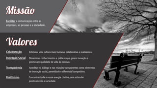 Missã
Facilitar a comunicação entre as
empresas, as pessoas e a sociedade.

Valore
Colaboração

Estimular uma cultura mais humana, colaborativa e realizadora.

Inovação Social

Disseminar conhecimentos e práticas que gerem inovação e
promovam qualidade de vida às pessoas.

Transparência

Acreditar no diálogo e nas relações transparentes como elementos
de inovação social, perenidade e diferencial competitivo.

Positivismo

Concentrar toda a nossa energia criativa para estimular
positivamente a sociedade.

 