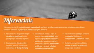 Diferenciai
Priorizamos um tipo de raciocínio pouco convencional, que busca formular questionamentos por meio da compreensão dos
contextos, colocando as pessoas no centro dos projetos. Para isso:


Possuímos uma equipe formada por
consultores experientes e com
passagem por diferentes empresas.



Desenvolvemos planejamentos e
trabalhos pontuais baseados na
metodologia de Design Thinking.



Utilizamos um processo capaz de
enxergar como oportunidade tudo
aquilo que prejudica a experiência
positiva das pessoas em relação à
determinada questão, identicando
problemas e gerando soluções
inovadoras e diferenciadas.



Desenvolvemos estratégias baseadas
em cenários já existentes,
conhecimentos e tendências sólidas.



Contamos com um especialista em
análises econômicos-nanceiras
para grandes iniciativas.

 
