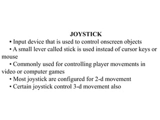 JOYSTICK
• Input device that is used to control onscreen objects
• A small lever called stick is used instead of cursor ke...