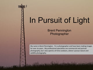 In Pursuit of Light
                    Brent Pennington
                     Photographer


My name is Brent Pennington. I’m a photographer and have been making images
for over six years. My professional specialties are commercial and portrait
photography, but I also spend a of time outdoors, where I pursue nature and
wildlife photography.
 