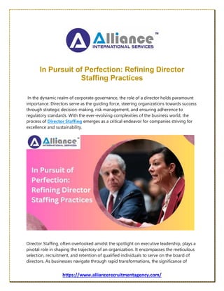 https://www.alliancerecruitmentagency.com/
In Pursuit of Perfection: Refining Director
Staffing Practices
In the dynamic realm of corporate governance, the role of a director holds paramount
importance. Directors serve as the guiding force, steering organizations towards success
through strategic decision-making, risk management, and ensuring adherence to
regulatory standards. With the ever-evolving complexities of the business world, the
process of Director Staffing emerges as a critical endeavor for companies striving for
excellence and sustainability.
Director Staffing, often overlooked amidst the spotlight on executive leadership, plays a
pivotal role in shaping the trajectory of an organization. It encompasses the meticulous
selection, recruitment, and retention of qualified individuals to serve on the board of
directors. As businesses navigate through rapid transformations, the significance of
 