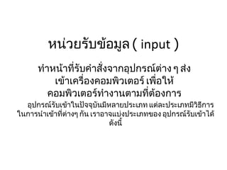 หน่วยรับข้อมูล  (  input  ) ทำหน้าที่รับคำสั่งจากอุปกรณ์ต่าง ๆ ส่งเข้าเครื่องคอมพิวเตอร์ เพื่อให้คอมพิวเตอร์ทำงานตามที่ต้องการ       อุปกรณ์รับเข้าในปัจจุบันมีหลายประเภท แต่ละประเภทมีวิธีการในการนำเข้าที่ต่างๆ กัน เราอาจแบ่งประเภทของ อุปกรณ์รับเข้าได้ดังนี้ 