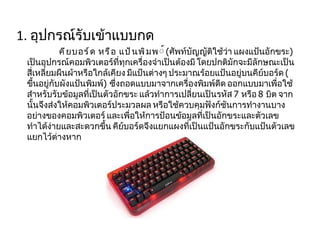 1.  อุปกรณ์รับเข้าแบบกด คียบอร์ด หรือ แป้นพิมพ ์  ( ศัพท์บัญญัติใช้ว่า แผงแป้นอักขระ )  เป็นอุปกรณ์คอมพิวเตอร์ที่ทุกเครื่องจำเป็นต้องมี โดยปกติมักจะมีลักษณะเป็นสี่เหลี่ยมผืนผ้าหรือใกล้เคียง มีแป้นต่างๆ ประมาณร้อยแป้นอยู่บนคีย์บอร์ด  ( ขึ้นอยู่กับผังแป้นพิมพ์ )  ซึ่งถอดแบบมาจากเครื่องพิมพ์ดีด ออกแบบมาเพื่อใช้สำหรับรับข้อมูลที่เป็นตัวอักขระ แล้วทำการเปลี่ยนเป็นรหัส  7  หรือ  8  บิต จากนั้นจึงส่งให้คอมพิวเตอร์ประมวลผล หรือใช้ควบคุมฟังก์ชันการทำงานบางอย่างของคอมพิวเตอร์ และเพื่อให้การป้อนข้อมูลที่เป็นอักขระและตัวเลขทำได้ง่ายและสะดวกขึ้น คีย์บอร์ดจึงแยกแผงที่เป็นแป้นอักขระกับแป้นตัวเลขแยกไว้ต่างหาก 