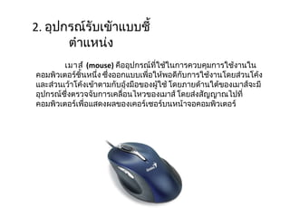 2.  อุปกรณ์รับเขัาแบบชี้ตำแหน่ง เมาส์  ( mouse )  คืออุปกรณ์ที่ใช้ในการควบคุมการใช้งานในคอมพิวเตอร์ชิ้นหนึ่ง ซึ่งออกแบบเพื่อให้พอดีกับการใช้งานโดยส่วนโค้งและส่วนเว้าโค้งเข้าตามกับอุ้งมือของผู้ใช้ โดยภายด้านใต้ของเมาส์จะมีอุปกรณ์ซึ่งตรวจจับการเคลื่อนไหวของเมาส์ โดยส่งสัญญาณไปที่คอมพิวเตอร์เพื่อแสดงผลของเคอร์เซอร์บนหน้าจอคอมพิวเตอร์ 