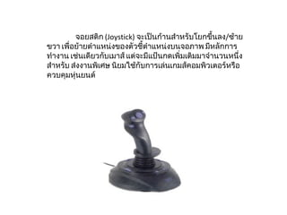 จอยสติก  ( Joystick)  จะเป็นก้านสำหรับโยกขึ้นลง / ซ้ายขวา เพื่อย้ายตำแหน่งของตัวชี้ตำแหน่งบนจอภาพ มีหลักการทำงาน เช่นเดียวกับเมาส์ แต่จะมีแป้นกดเพิ่มเติมมาจำนวนหนึ่งสำหรับ ส่งงานพิเศษ นิยมใช้กับการเล่นเกมส์คอมพิวเตอร์หรือควบคุมหุ่นยนต์ 