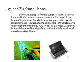 3.  อุปกรณ์รับเข้าแบบปากกา ปากกาแสง  ( Light pen)  ใช้เซลล์แบบ  photoelectric  ซึ่งมีความไวต่อแสงเป็นตัวกำหนด ตำแห่นงบนจอภาพ รวมทั้งสามารถใช้วาดลักษณะหรือรูปแบบของข้อมูลให้ปรากฏบนจอภาพ การใช้งานทำได้โดยแตะปากกาแสงไปบนจอภาพตามตำแหน่งที่ต้องการ นิยมใช้กับงานคอมพิวเตอร์ ช่วยการออกแบบ  ( CAD  หรือ  Computer Aided Design)  รวมทั้งนิยมใช้เป็นอุปกรณ์ป้อนข้อมูล โดยการเขียนด้วยมือในคอมพิวเตอร์ขนาดเล็ก เช่น  PDA  เป็นต้น 