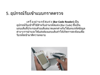 5.  อุปกรณ์รับเข้าแบบกราดตรวจ เครื่องอ่านรหัสแท่ง  ( Bar Code Reader)  เป็นอุปกรณ์รับเข้าที่ใช้สำหรับอ่านรหัสแท่ง  ( Bar Code)  ซึ่งเป็นแถบเส้นที่ประกอบด้วยเส้นขนาดแตกต่างกันใช้แทนรหัสข้อมูลต่าง ๆ การอ่านจะใช้แสงส่องแถบเส้นทำให้เกิดการสะท้อนเพื่อรับรหัสเข้ามาตีความหมาย 