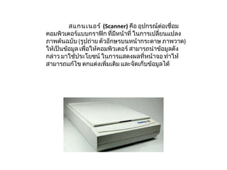สแกนเนอร์  ( Scanner)   คือ อุปกรณ์ต่อเชื่อมคอมพิวเตอร์แบบกราฟิก ที่มีหน้าที่ ในการเปลี่ยนแปลงภาพต้นฉบับ  ( รูปถ่าย ตัวอักษรบนหน้ากระดาษ ภาพวาด )  ให้เป็นข้อมูล เพื่อให้คอมพิวเตอร์ สามารถนำข้อมูลดังกล่าว มาใช้ประโยชน์ ในการแสดงผลที่หน้าจอ ทำให้สามารถแก้ไข ตกแต่งเพิ่มเติม และจัดเก็บข้อมูลได้  