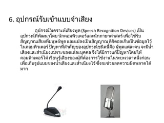 6.  อุปกรณ์รับเข้าแบบจำเสียง  อุปกรณ์วิเคราะห์เสียงพูด  ( Speech Recognition Devices)  เป็นอุปกรณ์ที่พัฒนาโดย นักคอมพิวเตอร์และนักภาษาศาสตร์ เพื่อใช้รับสัญญาณเสียงที่มนุษย์พูด และแปลงเป็นสัญญาณ ดิจิตอลเก็บเป็นข้อมูลไว้ในคอมพิวเตอร์ ปัญหาที่สำคัญของอุปกรณ์ชนิดนี้คือ ผู้พูดแต่ละคน จะมีน้ำเสียงและสำเนียงเฉพาะของแต่ละบุคคล จึงได้มีการแก้ปัญหาโดยให้คอมพิวเตอร์ได้ เรียนรู้เสียงของผู้ที่ต้องการใช้งานในระยะเวลาหนึ่งก่อน เพื่อเก็บรูปแบบของน้ำเสียงและสำเนียงไว้ ซึ่งจะช่วยลดความผิดพลาดได้มาก 
