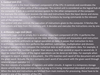 1. Control Unit (CU)
The control unit is the most important component of the CPU. It controls and coordinates the
activities of all the other units of the computer. The control unit is considered as the logical hub of
the computer. It acts as a central nervous system for the other components of the computer.
For example the control unit receives the data and instructions from the input device and stores
them in the main memory. It performs all these functions by issuing commands to the relevant
unit of the computer.
The control unit also controls the execution of instructions given to the computer. It fetches the
instructions and data from the memory unit. It decodes and executes the instructions one by one.

2. Arithmetic Logic Unit (ALU)
Arithmetic Logic Unit or simply ALU is another important component of CPU. It performs the
arithmetic and logical operations on the data. When the control unit encounters and instruction
related to perform arithmetic or logical operation on data, it passes that instruction to ALU.
In arithmetic operations ALU performs the addition, subtraction, multiplication and division.
In logical operations ALU compare the numerical data as well as alphabetic data. For example, it
checks whether first number is greater than second, less than second or equal to second etc. It
must be noted that some of the logical operations can be done on test data. For example when
you want to search a word in a document., the CPU matches each word of the document ent with
the given word. Actually the ALU compares each word of document with the given word through
relational equal operator (=).
The ALU consists of a number of registers and adder circuits. A register is a temporary storage
device which holds data and instruction as long as it is being interpreted (decoded) and executed.
When the data and instructions are fetched from main memory for processing, these have to be
stored in one of the registers of the CPU.
 