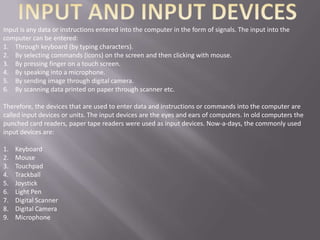 Input is any data or instructions entered into the computer in the form of signals. The input into the
computer can be entered:
1. Through keyboard (by typing characters).
2. By selecting commands (icons) on the screen and then clicking with mouse.
3. By pressing finger on a touch screen.
4. By speaking into a microphone.
5. By sending image through digital camera.
6. By scanning data printed on paper through scanner etc.

Therefore, the devices that are used to enter data and instructions or commands into the computer are
called input devices or units. The input devices are the eyes and ears of computers. In old computers the
punched card readers, paper tape readers were used as input devices. Now-a-days, the commonly used
input devices are:

1.   Keyboard
2.   Mouse
3.   Touchpad
4.   Trackball
5.   Joystick
6.   Light Pen
7.   Digital Scanner
8.   Digital Camera
9.   Microphone
 