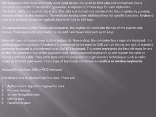 The keyboard is the most commonly used input device. It is used to feed data and instructions into a
computer. It is similar to an electric typewriter. A keyboard contains keys for each alphabetic
characters, digits and special characters. The data and instructions are feed into the computer by pressing
the related keys on the keyboard. The keyboard having some additional keys for specific functions. Keyboard
used with personal computer typically have from 101 to 105 keys.

On laptop and many other handheld computers, the keyboard is built into the top of the system unit.
Usually, these keyboards are smaller in size and have fewer keys such as 85 keys.

Some old type computers have built-in keyboards. Now-a-days, the computer has a separate keyboard. It is
easily plugged in computer. A keyboard is connected to the serial or USB port on the system unit. A standard
computer keyboard is also referred to as QWERTY keyboard. This name represents the first left most letters
on the top alphabetic line of the keyboard spell. Some advanced keyboards do not require the cable to
connect with the cable. They enter data into the computer through wireless technologies such as radio
waves or infrared light waves. These type of keyboards are known as cordless or wireless keyboards.

Keyboard’s may have USB or PS/2 wire port

A keyboard may be divided into four area. There are:

1.   Alphanumeric keypad or typewriter area.
2.   Numeric keypad.
3.   Screen Navigation keys.
4.   Editing keys.
5.   Function keypad.
 
