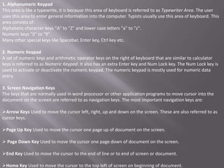 1. Alphanumeric Keypad
This area is like a typewrite, it is because this area of keyboard is referred to as Typewriter Area. The user
uses this area to enter general information into the computer. Typists usually use this area of keyboard. This
area consists of:
Alphabetic character keys "A" to "Z" and lower case letters "a" to "z".
Numeric keys "0" to "9".
Many other special keys like Spacebar, Enter key, Ctrl key etc.

2. Numeric Keypad
A set of numeric keys and arithmetic operator keys on the right of keyboard that are similar to calculator
keys is referred to as Numeric Keypad. It also has an extra Enter key and Num Lock key. The Num Lock key is
used to activate or deactivate the numeric keypad. The numeric keypad is mostly used for numeric data
entry.

3. Screen Navigation Keys
The keys that are normally used in word processor or other application programs to move cursor into the
document on the screen are referred to as navigation keys. The most important navigation keys are:

Arrow Keys Used to move the cursor left, right, up and down on the screen. These are also referred to as
cursor keys.

Page Up Key Used to move the cursor one page up of document on the screen.

 Page Down Key Used to move the cursor one page down of document on the screen.

End Key Used to move the cursor to the end of line or to end of screen or document.

Home Key Used to move the cursor to the top left of screen on beginning of document.
 