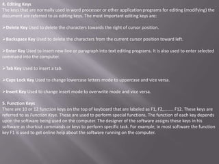 4. Editing Keys
The keys that are normally used in word processor or other application programs for editing (modifying) the
document are referred to as editing keys. The most important editing keys are:

Delete Key Used to delete the characters towards the right of cursor position.

Backspace Key Used to delete the characters from the current cursor position toward left.

Enter Key Used to insert new line or paragraph into text editing programs. It is also used to enter selected
command into the computer.

Tab Key Used to insert a tab.

Caps Lock Key Used to change lowercase letters mode to uppercase and vice versa.

Insert Key Used to change insert mode to overwrite mode and vice versa.

5. Function Keys
There are 10 or 12 function keys on the top of keyboard that are labeled as F1, F2,........ F12. These keys are
referred to as Function Keys. These are used to perform special functions. The function of each key depends
upon the software being used on the computer. The designer of the software assigns these keys in his
software as shortcut commands or keys to perform specific task. For example, in most software the function
key F1 is used to get online help about the software running on the computer.
 