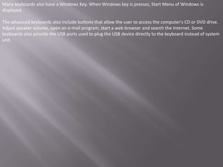 Many keyboards also have a Windows Key. When Windows key is presses, Start Menu of Windows is
displayed.

The advanced keyboards also include buttons that allow the user to access the computer's CD or DVD drive.
Adjust speaker volume, open an e-mail program, start a web browser and search the Internet. Some
keyboards also provide the USB ports used to plug the USB device directly to the keyboard instead of system
unit
 