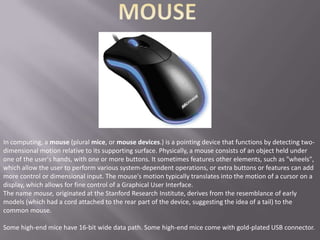 In computing, a mouse (plural mice, or mouse devices.) is a pointing device that functions by detecting two-
dimensional motion relative to its supporting surface. Physically, a mouse consists of an object held under
one of the user's hands, with one or more buttons. It sometimes features other elements, such as "wheels",
which allow the user to perform various system-dependent operations, or extra buttons or features can add
more control or dimensional input. The mouse's motion typically translates into the motion of a cursor on a
display, which allows for fine control of a Graphical User Interface.
The name mouse, originated at the Stanford Research Institute, derives from the resemblance of early
models (which had a cord attached to the rear part of the device, suggesting the idea of a tail) to the
common mouse.

Some high-end mice have 16-bit wide data path. Some high-end mice come with gold-plated USB connector.
 