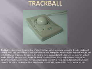 Trackball is a pointing device consisting of a ball held by a socket containing sensors to detect a rotation of
the ball about two axes—like an upside-down mouse with an exposed protruding ball. The user rolls the ball
with the thumb, fingers, or the palm of the hand to move a cursor. Large tracker balls are common on CAD
workstations for easy precision. Before the advent of the touchpad, small trackballs were common on
portable computers, where there may be no desk space on which to run a mouse. Some small thumbballs
clip onto the side of the keyboard and have integral buttons with the same function as mouse buttons
 