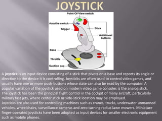 A joystick is an input device consisting of a stick that pivots on a base and reports its angle or
direction to the device it is controlling. Joysticks are often used to control video games, and
usually have one or more push-buttons whose state can also be read by the computer. A
popular variation of the joystick used on modern video game consoles is the analog stick.
The joystick has been the principal flight control in the cockpit of many aircraft, particularly
military fast jets, where center stick or side-stick location may be employed.
Joysticks are also used for controlling machines such as cranes, trucks, underwater unmanned
vehicles, wheelchairs, surveillance cameras and zero turning radius lawn mowers. Miniature
finger-operated joysticks have been adopted as input devices for smaller electronic equipment
such as mobile phones.
 
