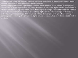 Other types of scanners are planetary scanners, which take photographs of books and documents, and 3D
scanners, for producing three-dimensional models of objects.
Another category of scanner is digital camera scanners, which are based on the concept of reprographic
cameras. Due to increasing resolution and new features such as anti-shake, digital cameras have become an
attractive alternative to regular scanners. While still having disadvantages compared to traditional scanners
(such as distortion, reflections, shadows, low contrast), digital cameras offer advantages such as speed,
portability and gentle digitizing of thick documents without damaging the book spine. New scanning
technologies are combining 3D scanners with digital cameras to create full-color, photo-realistic 3D models
of objects.
 