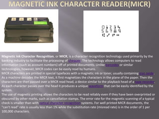 Magnetic Ink Character Recognition, or MICR, is a character recognition technology used primarily by the
banking industry to facilitate the processing of cheques. The technology allows computers to read
information (such as account numbers) off of printed documents. Unlike barcodes or similar
technologies, however, MICR codes can be easily read by humans.
MICR characters are printed in special typefaces with a magnetic ink or toner, usually containing iron oxide.
As a machine decodes the MICR text, it first magnetizes the characters in the plane of the paper. Then the
characters are then passed over a MICR read head, a device similar to the playback head of a tape recorder.
As each character passes over the head it produces a unique waveform that can be easily identified by the
system.
The use of magnetic printing allows the characters to be read reliably even if they have been overprinted or
obscured by other marks, such as cancellation stamps. The error rate for the magnetic scanning of a typical
check is smaller than with optical character recognition systems. For well printed MICR documents, the
"can't read" rate is usually less than 1% while the substitution rate (misread rate) is in the order of 1 per
100,000 characters.
 