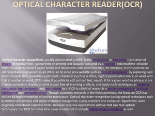 Optical character recognition, usually abbreviated to OCR, is the mechanical or electronic translation of
images of handwritten, typewritten or printed text (usually captured by a scanner) into machine-editable
text. It is used to convert paper books and documents into electronic files, for instance, to computerize an
old record-keeping system in an office, or to serve on a website such as Project Gutenberg. By replacing each
block of pixels that resembles a particular character (such as a letter, digit or punctuation mark) or word with
that character or word, OCR makes it possible to edit printed text, search it for a given word or phrase, store
it more compactly, display or print a copy free of scanning artifacts, and apply such techniques as machine
translation, text-to-speech and text mining to it. OCR is a field of research in pattern recognition, artificial
intelligence and computer vision. Though academic research in the field continues, the focus on OCR has
shifted to implementation of proven techniques. Optical character recognition (using optical techniques such
as mirrors and lenses) and digital character recognition (using scanners and computer algorithms) were
originally considered separate fields. Because very few applications survive that use true optical
techniques, the OCR term has now been broadened to include digital image processing as well.
 