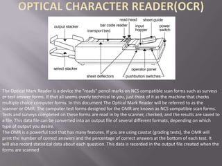 The Optical Mark Reader is a device the "reads" pencil marks on NCS compatible scan forms such as surveys
or test answer forms. If that all seems overly technical to you, just think of it as the machine that checks
multiple choice computer forms. In this document The Optical Mark Reader will be referred to as the
scanner or OMR. The computer test forms designed for the OMR are known as NCS compatible scan forms.
Tests and surveys completed on these forms are read in by the scanner, checked, and the results are saved to
a file. This data file can be converted into an output file of several different formats, depending on which
type of output you desire.
The OMR is a powerful tool that has many features. If you are using casstat (grading tests), the OMR will
print the number of correct answers and the percentage of correct answers at the bottom of each test. It
will also record statistical data about each question. This data is recorded in the output file created when the
forms are scanned
 