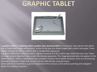 A graphics tablet (or digitizing tablet, graphics pad, drawing tablet) is a computer input device that allows
one to hand-draw images and graphics, similar to the way one draws images with a pencil and paper. These
tablets may also be used to capture data or handwritten signatures.
A graphics tablet (also called pen pad or digitizer) consists of a flat surface upon which the user may "draw"
an image using an attached stylus, a pen-like drawing apparatus. The image generally does not appear on the
tablet itself but, rather, is displayed on the computer monitor. Some tablets however, come as a functioning
secondary computer screen that you can interact with directly using the stylus.
Some tablets are intended as a general replacement for a mouse as the primary pointing and navigation
device for desktop computers.
 