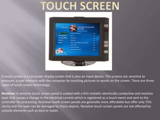 A touch screen is a computer display screen that is also an input device. The screens are sensitive to
pressure; a user interacts with the computer by touching pictures or words on the screen. There are three
types of touch screen technology:

Resistive: A resistive touch screen panel is coated with a thin metallic electrically conductive and resistive
layer that causes a change in the electrical current which is registered as a touch event and sent to the
controller for processing. Resistive touch screen panels are generally more affordable but offer only 75%
clarity and the layer can be damaged by sharp objects. Resistive touch screen panels are not affected by
outside elements such as dust or water.
 