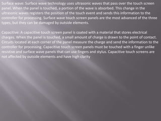 Surface wave: Surface wave technology uses ultrasonic waves that pass over the touch screen
panel. When the panel is touched, a portion of the wave is absorbed. This change in the
ultrasonic waves registers the position of the touch event and sends this information to the
controller for processing. Surface wave touch screen panels are the most advanced of the three
types, but they can be damaged by outside elements.

Capacitive: A capacitive touch screen panel is coated with a material that stores electrical
charges. When the panel is touched, a small amount of charge is drawn to the point of contact.
Circuits located at each corner of the panel measure the charge and send the information to the
controller for processing. Capacitive touch screen panels must be touched with a finger unlike
resistive and surface wave panels that can use fingers and stylus. Capacitive touch screens are
not affected by outside elements and have high clarity
 